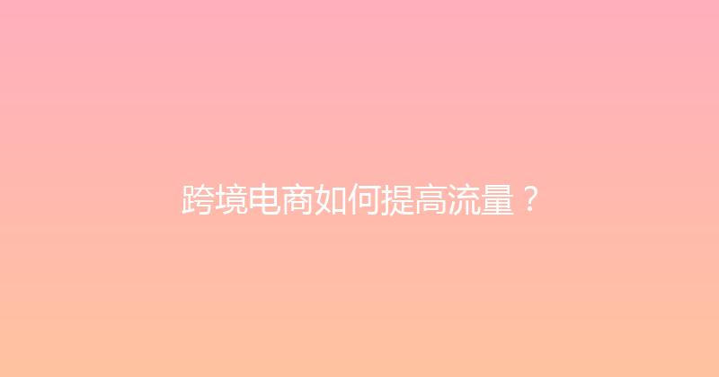 跨境电商如何提高流量？ 封面图